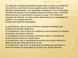 01. Segundo a hipótese atualmente aceita sobre a origem e evolução da
vida na Terra, os primeiros seres surgidos seriam heterotróficos por
absorção (saprobiontes), com respiração anaeróbica. Com as alterações
climáticas do planeta e as atividades desses primeiros seres, o alimento
disponível para os saprobiontes começou a rarear. “Em virtude da
escassez de alimento, os seres iniciais desenvolveram a capacidade de
produzir o seu próprio alimento.”
A frase entre aspas foi empregada:
a) corretamente, pois os seres sofreram mutações orientadas pela
ausência de alimento disponível.
b) corretamente, pois os seres se modificaram para tornarem-se capazes
de produzir seu próprio alimento.
c) corretamente, pois a escassez de alimento induziu a formação de
características favoráveis nesses seres.
d) erradamente, pois a capacidade de produzir seu próprio alimento é
determinada pelo material genético do ser.
e) erradamente, pois foram as alterações climáticas que permitiram o
desenvolvimento da capacidade de produzir seu próprio alimento.
18/03/2015
33
Professora Ionara
 