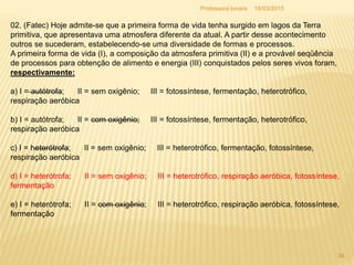 02. (Fatec) Hoje admite-se que a primeira forma de vida tenha surgido em lagos da Terra
primitiva, que apresentava uma atmosfera diferente da atual. A partir desse acontecimento
outros se sucederam, estabelecendo-se uma diversidade de formas e processos.
A primeira forma de vida (I), a composição da atmosfera primitiva (II) e a provável seqüência
de processos para obtenção de alimento e energia (III) conquistados pelos seres vivos foram,
respectivamente:
a) I = autótrofa; II = sem oxigênio; III = fotossíntese, fermentação, heterotrófico,
respiração aeróbica
b) I = autótrofa; II = com oxigênio; III = fotossíntese, fermentação, heterotrófico,
respiração aeróbica
c) I = heterótrofa; II = sem oxigênio; III = heterotrófico, fermentação, fotossíntese,
respiração aeróbica
d) I = heterótrofa; II = sem oxigênio; III = heterotrófico, respiração aeróbica, fotossíntese,
fermentação
e) I = heterótrofa; II = com oxigênio; III = heterotrófico, respiração aeróbica, fotossíntese,
fermentação
18/03/2015
36
Professora Ionara
 