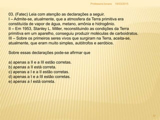 03. (Fatec) Leia com atenção as declarações a seguir.
I – Admite-se, atualmente, que a atmosfera da Terra primitiva era
constituída de vapor de água, metano, amônia e hidrogênio.
II – Em 1953, Stanley L. Miller, reconstituindo as condições da Terra
primitiva em um aparelho, conseguiu produzir moléculas de carboidratos.
III – Sobre os primeiros seres vivos que surgiram na Terra, aceita-se,
atualmente, que eram muito simples, autótrofos e aeróbios.
Sobre essas declarações pode-se afirmar que
a) apenas a II e a III estão corretas.
b) apenas a II está correta.
c) apenas a I e a II estão corretas.
d) apenas a I e a III estão corretas.
e) apenas a I está correta.
18/03/2015
37
Professora Ionara
 