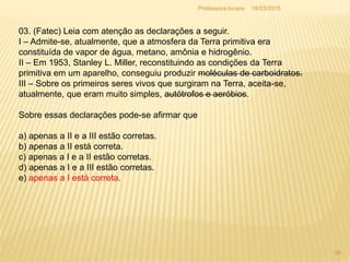 03. (Fatec) Leia com atenção as declarações a seguir.
I – Admite-se, atualmente, que a atmosfera da Terra primitiva era
constituída de vapor de água, metano, amônia e hidrogênio.
II – Em 1953, Stanley L. Miller, reconstituindo as condições da Terra
primitiva em um aparelho, conseguiu produzir moléculas de carboidratos.
III – Sobre os primeiros seres vivos que surgiram na Terra, aceita-se,
atualmente, que eram muito simples, autótrofos e aeróbios.
Sobre essas declarações pode-se afirmar que
a) apenas a II e a III estão corretas.
b) apenas a II está correta.
c) apenas a I e a II estão corretas.
d) apenas a I e a III estão corretas.
e) apenas a I está correta.
18/03/2015
38
Professora Ionara
 
