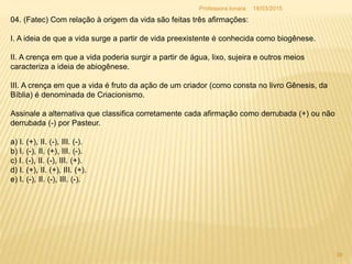 04. (Fatec) Com relação à origem da vida são feitas três afirmações:
I. A ideia de que a vida surge a partir de vida preexistente é conhecida como biogênese.
II. A crença em que a vida poderia surgir a partir de água, lixo, sujeira e outros meios
caracteriza a ideia de abiogênese.
III. A crença em que a vida é fruto da ação de um criador (como consta no livro Gênesis, da
Bíblia) é denominada de Criacionismo.
Assinale a alternativa que classifica corretamente cada afirmação como derrubada (+) ou não
derrubada (-) por Pasteur.
a) I. (+), II. (-), III. (-).
b) I. (-), II. (+), III. (-).
c) I. (-), II. (-), III. (+).
d) I. (+), II. (+), III. (+).
e) I. (-), II. (-), III. (-).
18/03/2015
39
Professora Ionara
 