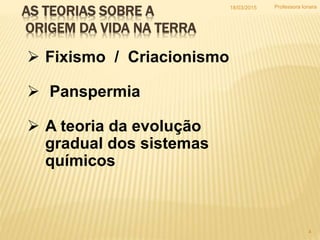 AS TEORIAS SOBRE A
ORIGEM DA VIDA NA TERRA
 Fixismo / Criacionismo
 Panspermia
 A teoria da evolução
gradual dos sistemas
químicos
18/03/2015
4
Professora Ionara
 