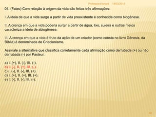04. (Fatec) Com relação à origem da vida são feitas três afirmações:
I. A ideia de que a vida surge a partir de vida preexistente é conhecida como biogênese.
II. A crença em que a vida poderia surgir a partir de água, lixo, sujeira e outros meios
caracteriza a ideia de abiogênese.
III. A crença em que a vida é fruto da ação de um criador (como consta no livro Gênesis, da
Bíblia) é denominada de Criacionismo.
Assinale a alternativa que classifica corretamente cada afirmação como derrubada (+) ou não
derrubada (-) por Pasteur.
a) I. (+), II. (-), III. (-).
b) I. (-), II. (+), III. (-).
c) I. (-), II. (-), III. (+).
d) I. (+), II. (+), III. (+).
e) I. (-), II. (-), III. (-).
18/03/2015
40
Professora Ionara
 