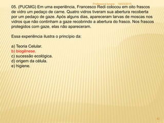 05. (PUCMG) Em uma experiência, Francesco Redi colocou em oito frascos
de vidro um pedaço de carne. Quatro vidros tiveram sua abertura recoberta
por um pedaço de gaze. Após alguns dias, apareceram larvas de moscas nos
vidros que não continham a gaze recobrindo a abertura do frasco. Nos frascos
protegidos com gaze, elas não apareceram.
Essa experiência ilustra o princípio da:
a) Teoria Celular.
b) biogênese.
c) sucessão ecológica.
d) origem da célula.
e) higiene.
18/03/2015
42
Professora Ionara
 