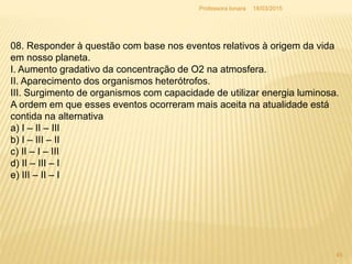 18/03/2015Professora Ionara
45
08. Responder à questão com base nos eventos relativos à origem da vida
em nosso planeta.
I. Aumento gradativo da concentração de O2 na atmosfera.
II. Aparecimento dos organismos heterótrofos.
III. Surgimento de organismos com capacidade de utilizar energia luminosa.
A ordem em que esses eventos ocorreram mais aceita na atualidade está
contida na alternativa
a) I – II – III
b) I – III – II
c) II – I – III
d) II – III – I
e) III – II – I
 