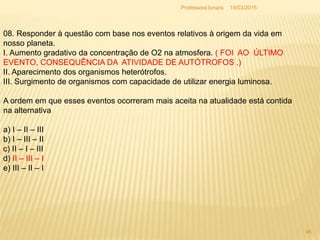 18/03/2015Professora Ionara
46
08. Responder à questão com base nos eventos relativos à origem da vida em
nosso planeta.
I. Aumento gradativo da concentração de O2 na atmosfera. ( FOI AO ÚLTIMO
EVENTO, CONSEQUÊNCIA DA ATIVIDADE DE AUTÓTROFOS .)
II. Aparecimento dos organismos heterótrofos.
III. Surgimento de organismos com capacidade de utilizar energia luminosa.
A ordem em que esses eventos ocorreram mais aceita na atualidade está contida
na alternativa
a) I – II – III
b) I – III – II
c) II – I – III
d) II – III – I
e) III – II – I
 