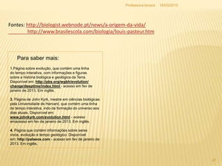 1.Página sobre evolução, que contém uma linha
do tempo interativa, com informações e figuras
sobre a história biológica e geológica da Terra.
Disponível em: http://pbs.org/wgbh/evolution/
change/deeptime/index.html - acesso em fev de
janeiro de 2013. Em inglês.
3. Página de John Kyrk, mestre em ciências biológicas
pela Universidade de Harvard, que contém uma linha
do tempo interativa, indo da formação do universo aos
dias atuais. Disponível em:
www.johnkyrk.com/evolution.html - acesso
emacesso em fev de janeiro de 2013. Em inglês.
4. Página que contém informações sobre seres
vivos, evolução e tempo geológico. Disponível
em: http://palaeos.com - acesso em fev de janeiro de
2013. Em inglês.
Para saber mais:
18/03/2015
47
Professora Ionara
Fontes: http://biologist.webnode.pt/news/a-origem-da-vida/
http://www.brasilescola.com/biologia/louis-pasteur.htm
 