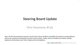 Steering Board Update
Chris Cheeseman, BT plc
1
Note: The SPF Steering Board comprises: the (i) Cluster Chairs; (ii) Ofcom and DCMS; (iii) techUK secretariat/advisers
and (iv) the companies contributing to the SPF costs (currently : Airbus, Avanti, BT, Digital UK, Huawei, QinetiQ,
Qualcomm, Real wireless, Sky, Three, Telefonica O2 and Vodafone).
 