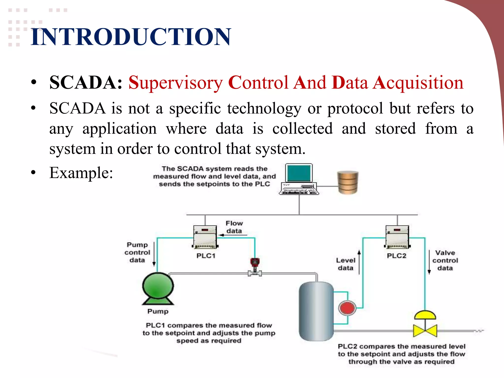 INTRODUCTION
• SCADA: Supervisory Control And Data Acquisition
• SCADA is not a specific technology or protocol but refers to
any application where data is collected and stored from a
system in order to control that system.
• Example: