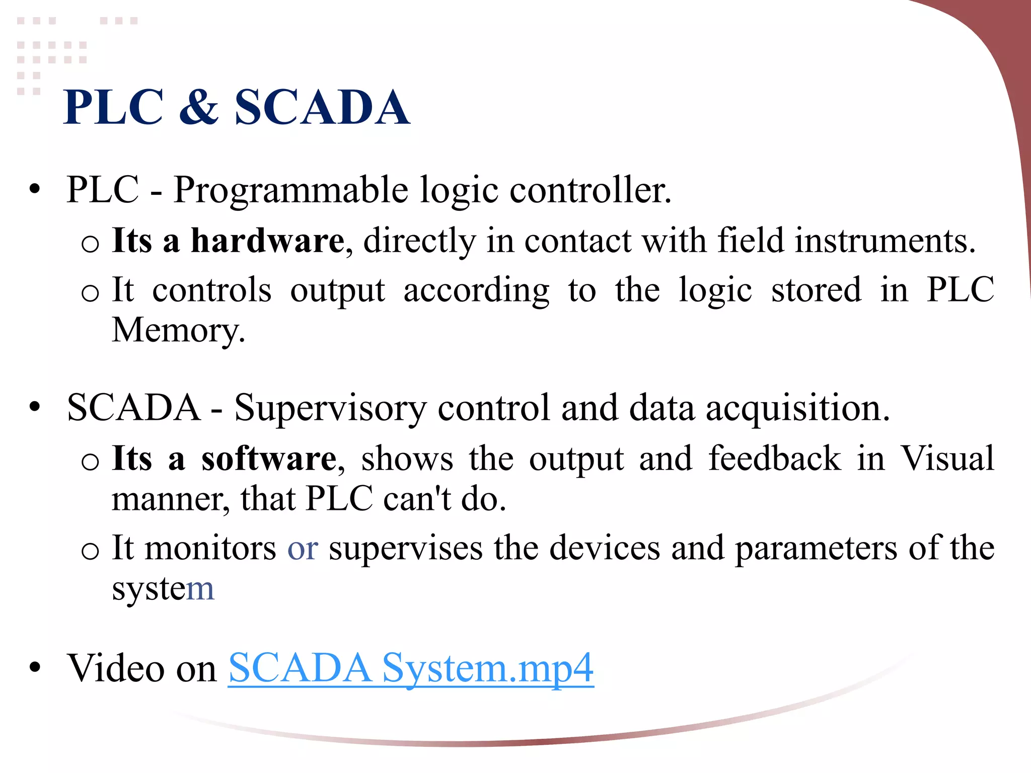 PLC & SCADA
• PLC - Programmable logic controller.
o Its a hardware, directly in contact with field instruments.
o It controls output according to the logic stored in PLC
Memory.
• SCADA - Supervisory control and data acquisition.
o Its a software, shows the output and feedback in Visual
manner, that PLC can't do.
o It monitors or supervises the devices and parameters of the
system
• Video on SCADA System.mp4
