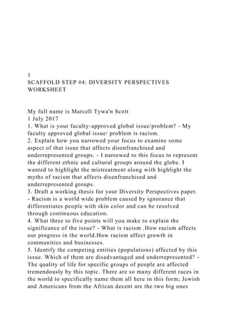 1
SCAFFOLD STEP #4: DIVERSITY PERSPECTIVES
WORKSHEET
My full name is Marcell Tywa'n Scott
1 July 2017
1. What is your faculty-approved global issue/problem? - My
faculty approved global issue/ problem is racism.
2. Explain how you narrowed your focus to examine some
aspect of that issue that affects disenfranchised and
underrepresented groups. - I narrowed to this focus to represent
the different ethnic and cultural groups around the globe. I
wanted to highlight the mistreatment along with highlight the
myths of racism that affects disenfranchised and
underrepresented groups.
3. Draft a working thesis for your Diversity Perspectives paper.
- Racism is a world wide problem caused by ignorance that
differentiates people with skin color and can be resolved
through continuous education.
4. What three to five points will you make to explain the
significance of the issue? - What is racism .How racism affects
our progress in the world.How racism affect growth in
communities and businesses.
5. Identify the competing entities (populations) affected by this
issue. Which of them are disadvantaged and underrepresented? -
The quality of life for specific groups of people are affected
tremendously by this topic. There are so many different races in
the world to specifically name them all here in this form; Jewish
and Americans from the African decent are the two big ones
 