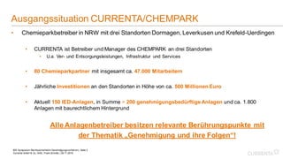 BDI Symposium Rechtssicherheit in Genehmigungsverfahren | Seite 2
Currenta GmbH & Co. OHG, Frank Schmitz | 26.11.2019
Ausgangssituation CURRENTA/CHEMPARK
• Chemieparkbetreiber in NRW mit drei Standorten Dormagen, Leverkusen und Krefeld-Uerdingen
• CURRENTA ist Betreiber und Manager des CHEMPARK an drei Standorten
• U.a. Ver- und Entsorgungsleistungen, Infrastruktur und Services
• 80 Chemieparkpartner mit insgesamt ca. 47.000 Mitarbeitern
• Jährliche Investitionen an den Standorten in Höhe von ca. 500 Millionen Euro
• Aktuell 150 IED-Anlagen, in Summe > 200 genehmigungsbedürftige Anlagen und ca. 1.800
Anlagen mit baurechtlichem Hintergrund
Alle Anlagenbetreiber besitzen relevante Berührungspunkte mit
der Thematik „Genehmigung und ihre Folgen“!
 