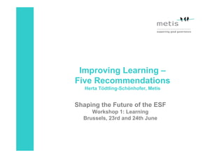 Improving Learning –
Five Recommendations
   Herta Tödtling-Schönhofer, Metis


Shaping the Future of the ESF
     Workshop 1: Learning
  Brussels, 23rd and 24th June
 