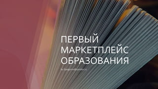 ПЕРВЫЙ
МАРКЕТПЛЕЙС
ОБРАЗОВАНИЯ
by iljaegorov@yandex.ru
 