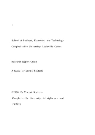 1
School of Business, Economic, and Technology
Campbellsville University- Louisville Center
Research Report Guide
A Guide for MS/CS Students
©2020, Dr Vincent Scovetta
Campbellsville University. All rights reserved.
1/3/2021
 