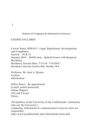 1
School of Computer & Information Sciences
COURSE SYLLABUS
Course Name: ISOL633 - Legal, Regulations, Investigations,
and Compliance
Section – 30 & 31
Summer 2019 – MAIN term – Hybrid Course with Required
Residency
Residency Session Date: 7/12/19- 7/14/2019
Residency Session Course Site: Seattle, WA
Professor: Dr. Jack A. Hyman
Contact
Information:
Office Hours: By appointment
E-mail: [email protected]
Online Support
(IT) and I-Learn
Policy:
All members of the University of the Cumberlands’ community
who use the University’s
computing, information or communication resources must act
responsibly.
http://www.ucumberlands.edu/it/downloads/terms.pdf
 