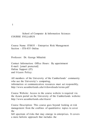 1
School of Computer & Information Sciences
COURSE SYLLABUS
Course Name: ITS835 – Enterprise Risk Management
Section – ITS-835 Online
Professor: Dr. George Mikulski
Contact Information: Office Hours: By appointment
E-mail: [email protected]
Online Support (IT)
and I-Learn Policy:
All members of the University of the Cumberlands’ community
who use the University’s computing,
information or communication resources must act responsibly.
http://www.ucumberlands.edu/it/downloads/terms.pdf
Course Website: Access to the course website is required via
the iLearn portal on the University of the Cumberlands website:
http://www.ucumberlands.edu/ilearn/
Course Description: This course goes beyond looking at risk
management from the confines of quantitative topics to cover
the
full spectrum of risks that may emerge in enterprises. It covers
a more holistic approach that includes the
 