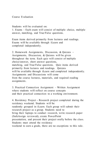 Course Evaluation
Students will be evaluated on:
1. Exams - Each exam will consist of multiple choice, multiple
answer, matching, and True/False questions.
Exam items derived primarily from lectures and readings.
Exams will be available through iLearn and
completed independently.
2. Homework Assignments, Discussion, & Quizzes –
Assignments, Discussion, & Quizzes will be given
throughout the term. Each quiz will consist of multiple
choice/answer, short answer questions,
matching, and True/False questions. Quiz items derived
primarily from lectures and readings. Quizzes
will be available through iLearn and completed independently.
Assignments and Discussions will come
from the course lectures, materials, and required reading
assignments.
3. Practical Connection Assignment – Written Assignment
where students will reflect on course concepts
and their practical connection to a working environment.
4. Residency Project - Research project completed during the
residency weekend. Students will be
randomly grouped in iLearn. Each group will submit their
research project as a group. Students need to
bring their laptops to conduct research, write research paper
(SafeAssign reviewed), create PowerPoint
presentation, and present their project orally before the class.
Students must attend the residency
weekend to earn a grade, there are no exceptions to this rule.
 