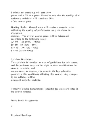 Students not attending will earn zero
points and a 0% as a grade. Please be note that the totality of all
residency activities will constitute 60%
of the course grade.
Grading Scale: Graded work will receive a numeric score
reflecting the quality of performance as given above in
evaluation
methods. The overall course grade will be determined
according to the following scale:
A= 90 – 100 (90% - 100%)
B= 80 – 89 (80% - 89%)
C = 70 – 79 (70% - 79%)
F < 69 (Below 69%)
Syllabus Disclaimer:
This syllabus is intended as a set of guidelines for this course
and the professor reserves the right to make modifications in
content, schedule, and
requirements as necessary to promote the best education
possible within conditions affecting this course. Any changes
to the syllabus will be
discussed with the students.
Tentative Course Expectations (specific due dates are listed in
the course module)
Week Topic Assignments
1
Required Readings
 