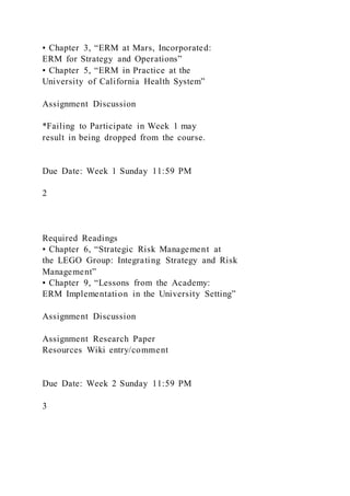 ▪ Chapter 3, “ERM at Mars, Incorporated:
ERM for Strategy and Operations”
▪ Chapter 5, “ERM in Practice at the
University of California Health System”
Assignment Discussion
*Failing to Participate in Week 1 may
result in being dropped from the course.
Due Date: Week 1 Sunday 11:59 PM
2
Required Readings
▪ Chapter 6, “Strategic Risk Management at
the LEGO Group: Integrating Strategy and Risk
Management”
▪ Chapter 9, “Lessons from the Academy:
ERM Implementation in the University Setting”
Assignment Discussion
Assignment Research Paper
Resources Wiki entry/comment
Due Date: Week 2 Sunday 11:59 PM
3
 