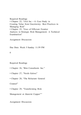 Required Readings
▪ Chapter 22, “JAA Inc.—A Case Study in
Creating Value from Uncertainty: Best Practices in
Managing Risk”
▪ Chapter 25, “Uses of Efficient Frontier
Analysis in Strategic Risk Management: A Technical
Examination”
Assignment Discussion
Due Date: Week 5 Sunday 11:59 PM
6
Required Readings
▪ Chapter 26, “Bim Consultants Inc.”
▪ Chapter 27, “Nerds Galore”
▪ Chapter 28, “The Reluctant General
Counsel”
▪ Chapter 29, “Transforming Risk
Management at Akawini Copper””
Assignment Discussion
 