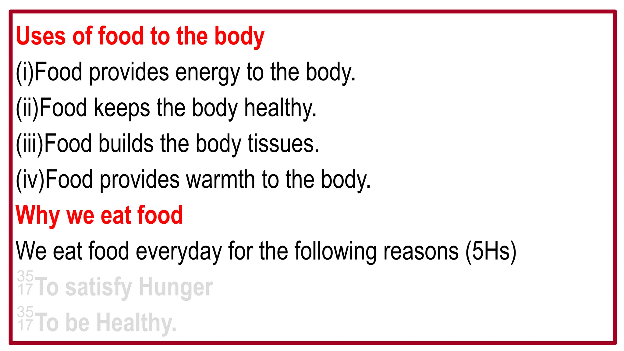 Uses of food to the body
(i)Food provides energy to the body.
(ii)Food keeps the body healthy.
(iii)Food builds the body tissues.
(iv)Food provides warmth to the body.
Why we eat food
We eat food everyday for the following reasons (5Hs)
To satisfy Hunger
To be Healthy.
 