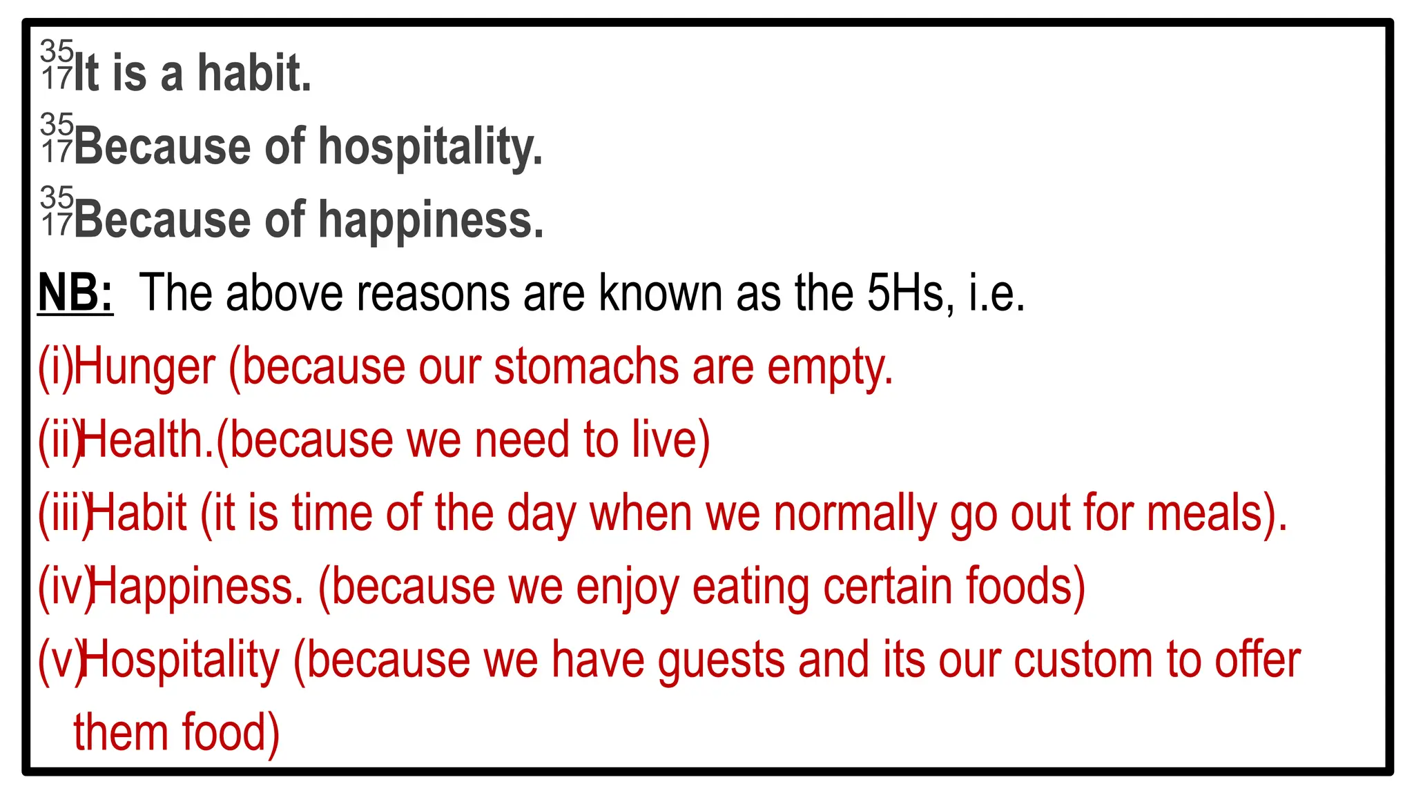 It is a habit.
Because of hospitality.
Because of happiness.
NB: The above reasons are known as the 5Hs, i.e.
(i)Hunger (because our stomachs are empty.
(ii)Health.(because we need to live)
(iii)Habit (it is time of the day when we normally go out for meals).
(iv)Happiness. (because we enjoy eating certain foods)
(v)Hospitality (because we have guests and its our custom to offer
them food)
 