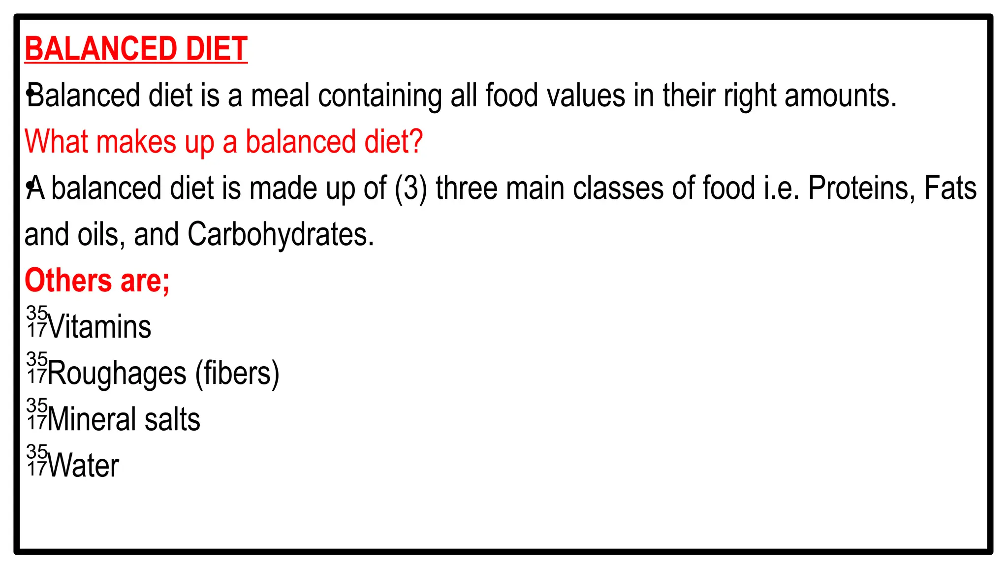 BALANCED DIET
•
Balanced diet is a meal containing all food values in their right amounts.
What makes up a balanced diet?
•
A balanced diet is made up of (3) three main classes of food i.e. Proteins, Fats
and oils, and Carbohydrates.
Others are;
Vitamins
Roughages (fibers)
Mineral salts
Water
 