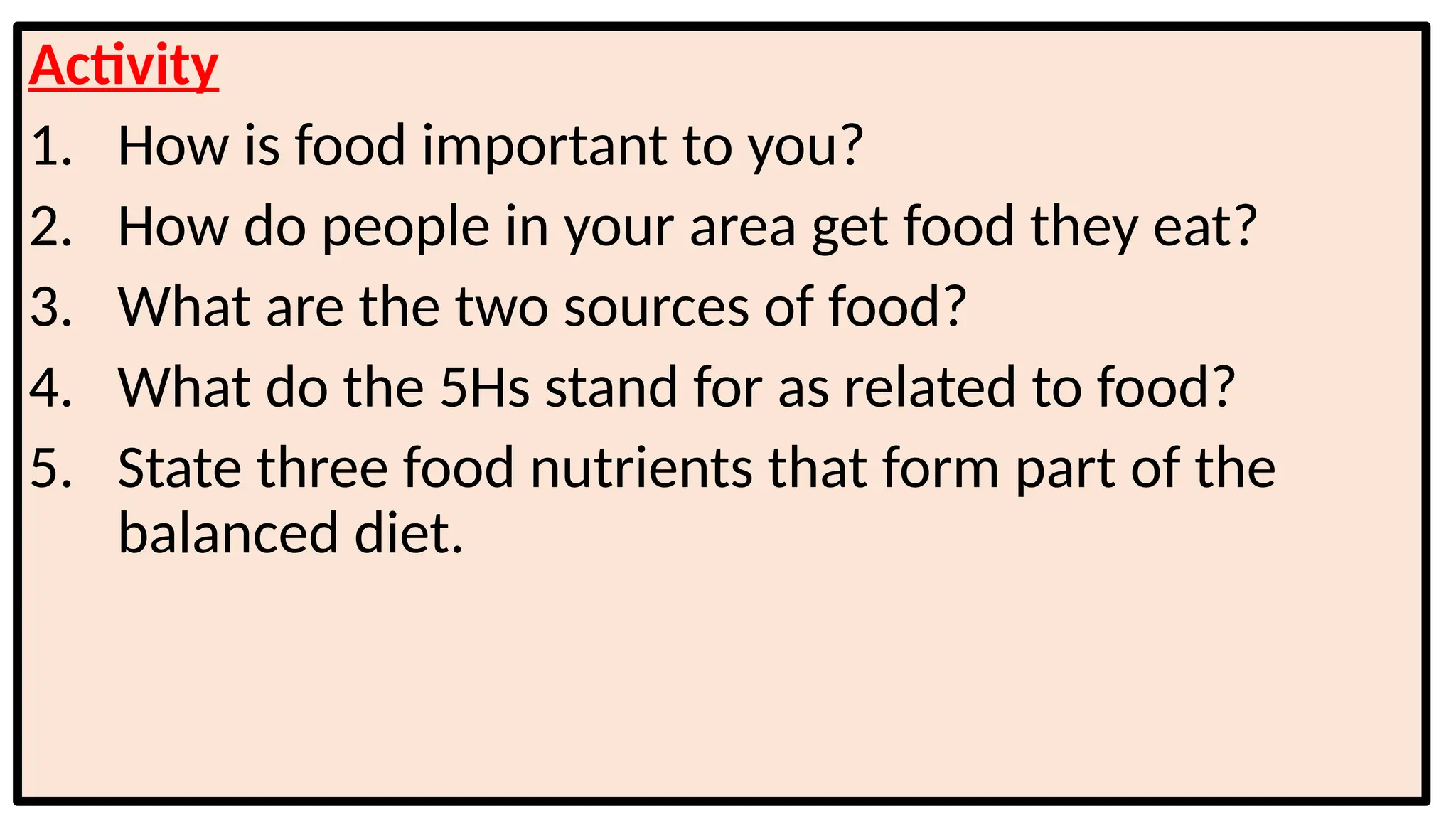 Activity
1. How is food important to you?
2. How do people in your area get food they eat?
3. What are the two sources of food?
4. What do the 5Hs stand for as related to food?
5. State three food nutrients that form part of the
balanced diet.
 
