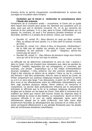 « Les sciences dans la civilisation arabo – musulmane » - Pierre MAGNIEN
10
d’autres écrits et permit d’augmenter considérablement le volume des
ouvrages en circulation dans l’empire.
Incitation par le Coran à rechercher la connaissance dans
l’étude des sciences
Fondement de la civilisation arabo – musulmane, le Coran est un guide
dans lequel tout croyant peut puiser les réponses aux questions qu’il se
pose, quel que soit le domaine concerné. Or, en ce qui concerne les
sciences et leur pratique, il n’y a pas, dans le Coran, d’affirmation qui s’y
oppose. Au contraire, on peut y lire plusieurs phrases émettant un avis
favorable, semble-t-il, à propos de la science. Citons, par exemple :
• Sourate 12, verset 76 : Nous élevons en rang qui Nous voulons.
Mais, au-dessus de tout savant, il y a Celui dont la science n’a point
de limite.
• Sourate 20, verset 114 : Gloire à Dieu, le Souverain, l’Authentique !
Ne te hâte pas de répéter les versets du Coran, avant que leur
révélation ne soit achevée ! Dis plutôt : «Seigneur, donne-moi
encore plus de savoir !»
• Sourate 58, verset 11 : Dieu élèvera de plusieurs rangs ceux d’entre
vous qui ont la foi et qui ont reçu la science.
La difficulté est de déterminer précisément le sens du mot « science »
dans le Coran. Ceci est d’autant plus nécessaire que, dans les paroles du
Prophète11
(Hadith) rapportées par ses compagnons, on rencontre, par
exemple, une phrase énigmatique qui a fait l’objet d’interprétations
diverses (exégèse) : « Dieu préserve moi des sciences dangereuses ».
S’agit-il des sciences en dehors de la religion ? Dans ce cas la « science
des Anciens » doit être condamnée. Doit-on, dans la lecture du Coran, se
limiter uniquement aux sciences religieuses lorsqu’on rencontre ce terme
ou a-t-il un sens plus large ? Les discussions, à partir du IXe
siècle, vont
être vives et les affrontements entre les différentes interprétations vont
faire rage pendant plusieurs siècles. Parmi celles-ci on rencontre le
mutazilisme. Ce dernier était profondément influencé par le rationalisme
d'Aristote et affirmait que la foi et la pratique religieuse devaient être
dirigées par la Raison sur les bases du Coran. Cela allait à l'encontre de la
tradition qui disait que chacun doit trouver toutes les réponses dans la
lecture littérale du Coran et des Hadiths. Le mutazilisme devint en 833 la
croyance officielle à la cour du califat abbasside, après avoir été
officiellement adopté par le calife al-Ma'mûn. Une telle vision était
évidemment favorable au développement des sciences et ce milieu du IXe
siècle correspond effectivement à une période florissante pour les études
dans de nombreuses disciplines scientifiques.
11
Le corpus regroupant les actes et les paroles du Prophète. Il a été compilé près de 150 ans après la mort de ce dernier. On a recensé plus de
700 000 ! Elles sont classées en plusieurs groupes en fonction de la confiance que l’on peut accorder à leur véracité.
 