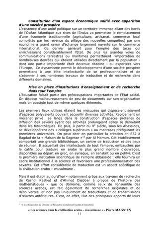« Les sciences dans la civilisation arabo – musulmane » - Pierre MAGNIEN
11
Constitution d’un espace économique unifié avec apparition
d’une société prospère
L’existence d’une unité politique sur un territoire immense allant des bords
de l’Océan Atlantique aux rives de l’Indus va permettre le remplacement
d’une économie traditionnelle (agriculture, artisanat, commerce local
complétés par les revenus du pillage des nouvelles conquêtes) par une
économie à grand rayon d’échange largement ouverte sur le commerce
international. Ce dernier générait pour l’empire des taxes qui
enrichissaient considérablement l’Etat. De plus les grandes voies de
communications terrestres ou maritimes permettaient l’importation de
nombreuses denrées qui étaient utilisées directement par la population -
dont une partie importante était devenue citadine - ou exportées vers
l’Europe. Ce dynamisme permit le développement d’une société prospère
permettant à une élite intellectuelle de se professionnaliser et de
s’adonner à ses nombreux travaux de traduction et de recherche dans
différents domaines.
Mise en place d’institutions d’enseignement et de recherche
dans tout l’empire
L’éducation faisait partie des préoccupations importantes de l’Etat califal.
On dispose malheureusement de peu de documents sur son organisation
mais on possède tout de même quelques éléments.
Les premiers lieux utilisés étaient les mosquées qui disposaient souvent
d’espaces polyvalents pouvant accueillir diverses activités. Rapidement un
mécénat privé se lança dans la construction d’espaces profanes de
diffusion des savoirs ayant des activités prolongeant celles se déroulant
dans les bibliothèques. De plus, à partir du Xe
siècle, sous les Abassides,
se développèrent des « collèges supérieurs » ou madrasas préfigurant les
premières universités. On peut citer en particulier la création en 832 à
Bagdad de la « Maison de la Sagesse »12
par Al Mamun. Cet établissement
comportait une grande bibliothèque, un centre de traduction et des lieux
de réunion. Il accueillait des intellectuels de tout l’empire, embauchés par
le calife pour traduire en arabe le plus grand nombre d’ouvrages,
disponibles au départ en grec, en syriaque, en sanskrit ou en pehlvi. C’est
la première institution scientifique de l’empire abbasside : elle fournira un
cadre institutionnel à la science et favorisera une professionnalisation des
savants. Cet effort considérable de traduction est un aspect spécifique de
la civilisation arabo – musulmane .
Mais il est établi aujourd’hui - notamment grâce aux travaux de recherche
de Roshdi Rashed et d’Ahmed Djebbar à propos de l’histoire des
mathématiques - que ce domaine, comme ceux de l’ensemble des
sciences arabes, est fait également de recherches originales et de
découvertes, et non pas uniquement de traductions et de transmissions
d’œuvres antérieures. C’est, en effet, l’un des principaux apports de leurs
12
On a ici l’équivalent du « Musée » d'Alexandrie où étudièrent Euclide et Eratosthène
 