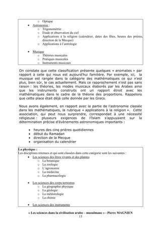 « Les sciences dans la civilisation arabo – musulmane » - Pierre MAGNIEN
13
o Optique
• Astronomie :
o Trigonométrie
o Etude et observation du ciel
o Applications à la religion (calendrier, dates des fêtes, heures des prières,
direction de la Mecque)
o Applications à l’astrologie
• Musique
o Théories musicales
o Pratiques musicales
o Instruments musicaux
On constate que cette classification présente quelques « anomalies » par
rapport à celle qui nous est aujourd’hui familière. Par exemple, ici, la
musique est rangée dans la catégorie des mathématiques ce qui n’est
plus, bien sûr, le cas actuellement. Mais ce rapprochement n’est pas sans
raison : les théories, les modes musicaux élaborés par les Arabes ainsi
que les instruments construits ont un rapport étroit avec les
mathématiques dans le cadre de la théorie des proportions. Rappelons
que cette place était déjà celle donnée par les Grecs.
Nous avons également, en rapport avec la partie de l’astronomie classée
dans les mathématiques, la rubrique « applications à la religion ». Cette
association, qui peut nous surprendre, correspondait à une nécessité
religieuse : plusieurs exigences de l’Islam s’appuyaient sur la
détermination précise d’évènements astronomiques importants :
• heures des cinq prières quotidiennes
• début du Ramadan
• direction de la Mecque
• organisation du calendrier
La physique :
Les disciplines retenues et qui sont classées dans cette catégorie sont les suivantes :
• Les sciences des êtres vivants et des plantes
o La botanique
o La zoologie
o L’agronomie
o La médecine
o La pharmacologie
• Les sciences des corps terrestres
o La géographie physique
o La géologie
o La météorologie
o La chimie
• Les sciences des instruments
 