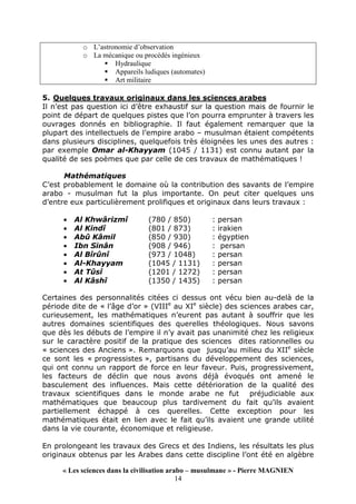 « Les sciences dans la civilisation arabo – musulmane » - Pierre MAGNIEN
14
o L’astronomie d’observation
o La mécanique ou procédés ingénieux
Hydraulique
Appareils ludiques (automates)
Art militaire
5. Quelques travaux originaux dans les sciences arabes
Il n’est pas question ici d’être exhaustif sur la question mais de fournir le
point de départ de quelques pistes que l’on pourra emprunter à travers les
ouvrages donnés en bibliographie. Il faut également remarquer que la
plupart des intellectuels de l’empire arabo – musulman étaient compétents
dans plusieurs disciplines, quelquefois très éloignées les unes des autres :
par exemple Omar al-Khayyam (1045 / 1131) est connu autant par la
qualité de ses poèmes que par celle de ces travaux de mathématiques !
Mathématiques
C’est probablement le domaine où la contribution des savants de l’empire
arabo - musulman fut la plus importante. On peut citer quelques uns
d’entre eux particulièrement prolifiques et originaux dans leurs travaux :
• Al Khwârizmî (780 / 850) : persan
• Al Kindî (801 / 873) : irakien
• Abû Kâmil (850 / 930) : égyptien
• Ibn Sinân (908 / 946) : persan
• Al Bîrûnî (973 / 1048) : persan
• Al-Khayyam (1045 / 1131) : persan
• At Tûsî (1201 / 1272) : persan
• Al Kâshî (1350 / 1435) : persan
Certaines des personnalités citées ci dessus ont vécu bien au-delà de la
période dite de « l’âge d’or » (VIIIe
au XIe
siècle) des sciences arabes car,
curieusement, les mathématiques n’eurent pas autant à souffrir que les
autres domaines scientifiques des querelles théologiques. Nous savons
que dès les débuts de l’empire il n’y avait pas unanimité chez les religieux
sur le caractère positif de la pratique des sciences dites rationnelles ou
« sciences des Anciens ». Remarquons que jusqu’au milieu du XIIe
siècle
ce sont les « progressistes », partisans du développement des sciences,
qui ont connu un rapport de force en leur faveur. Puis, progressivement,
les facteurs de déclin que nous avons déjà évoqués ont amené le
basculement des influences. Mais cette détérioration de la qualité des
travaux scientifiques dans le monde arabe ne fut préjudiciable aux
mathématiques que beaucoup plus tardivement du fait qu’ils avaient
partiellement échappé à ces querelles. Cette exception pour les
mathématiques était en lien avec le fait qu’ils avaient une grande utilité
dans la vie courante, économique et religieuse.
En prolongeant les travaux des Grecs et des Indiens, les résultats les plus
originaux obtenus par les Arabes dans cette discipline l’ont été en algèbre
 
