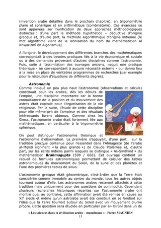 « Les sciences dans la civilisation arabo – musulmane » - Pierre MAGNIEN
15
(invention arabe détaillée dans le prochain chapitre), en trigonométrie
plane et sphérique et en arithmétique (combinatoire). Ces avancées se
sont appuyées sur l’unification de deux approches méthodologiques
distinctes : d’une part la méthode hypothético – déductive d’origine
grecque et, d’autre part, la méthode algorithmique d’origine indienne (le
mot algorithme vient de la latinisation du nom du mathématicien Al
Khwarizmî en Algorismus).
A l’origine, le développement des différentes branches des mathématiques
correspondait à des besoins pratiques liés à la vie économique et sociale
ou à des demandes provenant d’autres disciplines comme l’astronomie.
Puis, suite à l’assimilation des ouvrages anciens, naquit une pratique
théorique - ne correspondant à aucune nécessité externe - qui donna lieu
à la mise en place de véritables programmes de recherches (par exemple
pour la résolution d’équations de différents degrés).
Astronomie
Comme indiqué un peu plus haut l’astronomie (observations et calculs)
constituait pour les arabes, dès les débuts de
l’empire, une discipline importante car la bonne
connaissance de la position et du mouvement des
astres était capitale pour l’organisation de la vie
religieuse. Par la suite, l’étude de cette discipline
pour elle même prit de l’ampleur et des résultats
intéressants furent obtenus. Comme chez les
Grecs, l’astronomie arabe était fortement liée aux
mathématiques, en particulier à la trigonométrie
sphérique.
On peut distinguer l’astronomie théorique et
l’astronomie d’observation. La première s’appuyait, d’une part, sur la
tradition grecque contenue pour l’essentiel dans l’Almageste (de l’arabe
al-Mijisti signifiant « la plus grande ») de Claude Ptolémée et, d’autre
part, sur les écrits indiens parmi lesquels se distingue « As-Sindhind » du
mathématicien Brahmagupta (598 / 668). Cet ouvrage contient un
recueil de formules astronomiques permettant de calculer des tables
astronomiques du mouvement du Soleil, de la Lune et des planètes et
l'une des premières tables de sinus.
L’astronomie grecque était géocentrique, c’est-à-dire que la Terre était
considérée comme immobile au centre du monde, tous les autres objets
tournant autour d’elle. Les astronomes arabes resteront attachés à cette
tradition mais uniquement pour des questions de commodité. Cependant
plusieurs recherches historiques récentes sur l’astronomie arabe ont
montré que, au contraire, cette affirmation avait été remise en cause au
XIe
siècle et même qu’un astrolabe avait été construit en se fondant sur
l’idée que la Terre tournait autour du Soleil avec un mouvement diurne
propre. Cette question sera étudiée en particulier par al- Bîrûnî dans un de
 