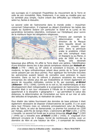 « Les sciences dans la civilisation arabo – musulmane » - Pierre MAGNIEN
16
ses ouvrages où il comparait l’hypothèse du mouvement de la Terre et
celle de son immobilité. Mais, finalement, il en resta au modèle grec qui
lui semblait plus simple, l’autre créant des difficultés qui n’étaient pas,
selon lui, faciles à résoudre.
Le second volet de l’astronomie dans le monde arabo – musulman
concernait l’observation. Il s’agissait au départ d’améliorer les tables des
objets du Système Solaire (en particulier le Soleil et la Lune) et les
paramètres terrestres (diamètre, inclinaison sur l’écliptique) pour suivre
de la meilleure façon les obligations religieuses.
Prenons par exemple la
détermination de la
direction de la Mecque
dans laquelle devait se
placer le croyant pour
prier. Dans la péninsule
arabe le problème n’était
pas très compliqué mais
en Espagne ou au Maroc, à
près de 5000 km de la
Ka’ba, cela devenait
beaucoup plus difficile. En effet la Terre étant une sphère, l’identification
d’une direction donne lieu à des calculs complexes résolus par Habash al-
Hâsib (≈ 770 / ≈ 865) au IXe
siècle et consistant à trouver, en terme
moderne, la ligne orthodromique reliant deux points de la Terre (grand
cercle passant par ces deux points). Pour appliquer les formules trouvées
les astronomes avaient besoin de connaître avec précision le rayon
terrestre. Dans ce but ils refirent à plusieurs occasions les mesures
entreprises dix siècles plus tôt par Eratosthène et mirent également en
œuvre de nouvelles méthodes, comme le fit, par exemple, al-Bîrûnî
(Aliboron - 973 / 1048). Comme on le voit ici, les mathématiques et leur
développement était indispensable à la progression de l’astronomie. Cette
dernière était à son tour nécessaire à l’étude de la cartographie – qui
appartenait à la discipline « géographie » – qui permettait le calcul des
distances, la détermination de l’orientation sur terre et sur mer et celle
des latitudes et longitudes, la réalisation de cartes.
Pour établir des tables fournissant des données de base précises il était
également nécessaire de disposer d’observatoires de qualité. Il y en avait
dans tout l’Empire mais on retiendra principalement celui de Maragha,
près de Tabriz, et celui de Samarcande. Le premier fut construit en 1259
par Hülegü, petit-fils de Gengis Khan. L'astronome at-Tûsî (1201 / 1274)
y travailla. Le second fut fondé par le prince timouride Ulugh Beg15
(1393
/ 1449) qui y travailla avec al-Kâshî (1350 / 1435). Il s'agissait d'un
bâtiment circulaire de 3 étages, formé de nombreuses arches, avec un
diamètre de 48m et une hauteur de 45m ; il comportait de nombreux
15
Il s’agit du petit-fils de Tamerlan, beaucoup plus pacifique que son grand-père.
 