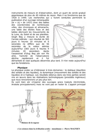 « Les sciences dans la civilisation arabo – musulmane » - Pierre MAGNIEN
17
instruments de mesure et d'observation, dont un quart de cercle gradué
gigantesque de plus de 40 mètres de rayon. Mais il ne fonctionna que de
1420 à 1449. Les recherches qui y furent conduites permirent la
publication d’un ouvrage remarquable
(le « zij » de 1437) avec des tables
des coordonnées de nombreuses
villes, des chroniques et almanachs,
une table des étoiles fixes et des
tables décrivant les mouvements de
la Lune, du Soleil et de ses planètes.
Ulugh Beg y mesura la durée de
l’année sidérale : son résultat de 365
jours 6 heures 10 minutes et 6
secondes ne diffère que de 56
secondes de la valeur admise
aujourd’hui (365 jours 6 heures 9
minutes 10 secondes). Après
l’assassinat d’Ulug Beg par son fils
aîné, l’activité de l’observatoire
déclina rapidement et il fut
démantelé et rasé quelques décennies plus tard. Il n’en reste aujourd’hui
que les fondations.
Physique
La physique arabe va s’intéresser à trois domaines : la statique (équilibre
des solides et des liquides), la dynamique (mouvement des solides et des
liquides) et à l’optique. Les résultats obtenus dans ces trois parties seront
mis en œuvre dans les réalisations technologiques (procédés ingénieux)
que nous rencontrerons un peu plus loin.
Ils vont bien sûr s’inspirer des ouvrages grecs traduits (Archimède,
Aristote principalement) mais ne vont pas en rester là. L’apport principal
Samarcande
Balance de la sagesse
 
