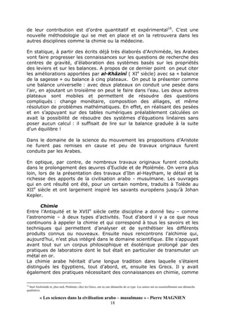 « Les sciences dans la civilisation arabo – musulmane » - Pierre MAGNIEN
18
de leur contribution est d’ordre quantitatif et expérimental16
. C’est une
nouvelle méthodologie qui se met en place et on la retrouvera dans les
autres disciplines comme la chimie ou la médecine.
En statique, à partir des écrits déjà très élaborés d’Archimède, les Arabes
vont faire progresser les connaissances sur les questions de recherche des
centres de gravité, d’élaboration des systèmes basés sur les propriétés
des leviers et sur les balances. A propos de ce dernier point on peut citer
les améliorations apportées par al-Khâzinî ( XIe
siècle) avec sa « balance
de la sagesse » ou balance à cinq plateaux. On peut la présenter comme
une balance universelle : avec deux plateaux on conduit une pesée dans
l’air, en ajoutant un troisième on peut le faire dans l’eau. Les deux autres
plateaux sont mobiles et permettent de résoudre des questions
compliqués : change monétaire, composition des alliages, et même
résolution de problèmes mathématiques. En effet, en réalisant des pesées
et en s’appuyant sur des tables numériques préalablement calculées on
avait la possibilité de résoudre des systèmes d’équations linéaires sans
poser aucun calcul : il suffisait de lire sur la balance graduée à la suite
d’un équilibre !
Dans le domaine de la science du mouvement les propositions d’Aristote
ne furent pas remises en cause et peu de travaux originaux furent
conduits par les Arabes.
En optique, par contre, de nombreux travaux originaux furent conduits
dans le prolongement des œuvres d’Euclide et de Ptolémée. On verra plus
loin, lors de la présentation des travaux d’Ibn al-Haytham, le détail et la
richesse des apports de la civilisation arabo - musulmane. Les ouvrages
qui en ont résulté ont été, pour un certain nombre, traduits à Tolède au
XIIe
siècle et ont largement inspiré les savants européens jusqu’à Johan
Kepler.
Chimie
Entre l’Antiquité et le XVIIe
siècle cette discipline a donné lieu – comme
l’astronomie – à deux types d’activités. Tout d’abord il y a ce que nous
continuons à appeler la chimie et qui correspond à tous les savoirs et les
techniques qui permettent d’analyser et de synthétiser les différents
produits connus ou nouveaux. Ensuite nous rencontrons l’alchimie qui,
aujourd’hui, n’est plus intégré dans le domaine scientifique. Elle s’appuyait
avant tout sur un corpus philosophique et ésotérique prolongé par des
pratiques de laboratoire dont le but était en particulier de transmuter un
métal en or.
La chimie arabe héritait d’une longue tradition dans laquelle s’étaient
distingués les Egyptiens, tout d’abord, et, ensuite les Grecs. Il y avait
également des pratiques nécessitant des connaissances en chimie, comme
16
Seul Archimède et, plus tard, Ptolémée, chez les Grecs, ont eu une démarche de ce type. Les autres ont eu essentiellement une démarche
qualitative.
 