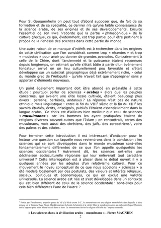 « Les sciences dans la civilisation arabo – musulmane » - Pierre MAGNIEN
2
Pour S. Gouguenheim on peut tout d’abord supposer que, du fait de sa
formation et de sa spécialité, ce dernier n’a qu’une faible connaissance de
la science arabe, de ses origines et de ses développements. Ensuite
l’essentiel de son livre n’aborde que la partie « philosophique » de la
culture grecque, ce qui, évidemment, est trop partiel pour être pertinent à
propos de la richesse des sciences dans cette partie du monde.
Une autre raison de ce manque d’intérêt est à rechercher dans les origines
de cette civilisation que l’on considérait comme trop « récentes » et trop
« modestes » pour avoir pu donner de grandes avancées. Contrairement à
celle de la Chine, dont l’ancienneté et la puissance étaient reconnues
depuis longtemps, on estimait qu’elle s’était bâtie à partir d’un événement
fondateur arrivé en un lieu culturellement peu favorable et s’était
développée sur un substrat géographique déjà extrêmement riche, - celui
du monde grec de l’Antiquité - qu’elle n’avait fait que s’approprier sans y
apporter d’éléments nouveaux.
Un point également important doit être abordé en préalable à cette
étude : pourquoi parler de sciences « arabes » alors que les peuples
concernés, qui avaient une élite locale cultivée, étaient beaucoup plus
divers : persans, berbères, andalous ? La réponse n’est pas de nature
ethnique mais linguistique : entre la fin du VIIIe
siècle et la fin du XIIIe
les
savoirs étudiés, écrits, enseignés, publiés l’étaient essentiellement dans la
langue arabe. Ce choix est d’ailleurs bien meilleur que celui de sciences
« musulmanes » car les hommes les ayant pratiquées étaient de
religions diverses souvent autres que l’Islam ; on rencontrait, certes des
musulmans, mais aussi des chrétiens, des juifs, des zoroastriens1
, voire
des païens et des athées.
Pour terminer cette introduction il est intéressant d’anticiper pour le
lecteur une question sur laquelle nous reviendrons dans la conclusion : les
sciences qui se sont développées dans le monde musulman sont-elles
fondamentalement différentes de ce que l’on appelle quelquefois les
sciences occidentales ? Autrement dit, les sciences ont-elles une
déclinaison socioculturelle régionale qui leur enlèverait tout caractère
universel ? Cette interrogation est à placer dans le débat ouvert il y a
quelques années par les adeptes d’un relativisme culturel. Pour ce
mouvement le noyau conceptuel de ce que nous appelons « sciences » a
été modelé localement par des postulats, des valeurs et intérêts religieux,
sociaux, politiques et économiques, ce qui en exclut une validité
universelle. La science arabe est née et s’est développée dans un contexte
qui est bien différent de celui de la science occidentale : sont-elles pour
cela bien différentes l’une de l’autre ?
1
Fondé par Zarathoustra, prophète perse du VI° (?) siècle avant J.-C., le zoroastrisme est une religion monothéiste dans laquelle le dieu
unique est le Seigneur Sage Ahura Mazdâ incarnant la bonté, la lumière et la vérité. Mais le monde est soumis au mal contre lequel l’homme
doit s’opposer pour aider Ahura Mazdâ dans sa lutte. Le zoroastrisme devint la religion officielle de l’empire sassanide.
 