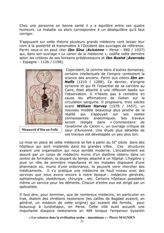 « Les sciences dans la civilisation arabo – musulmane » - Pierre MAGNIEN
21
Chez une personne en bonne santé il y a équilibre entre ces quatre
humeurs. La maladie va alors correspondre à un déséquilibre qu’il faut
corriger.
S’appuyant sur cette théorie plusieurs grands médecins vont laisser leur
nom à la postérité et transmettre à l’Occident des ouvrages de référence.
Parmi ceux-ci on peut citer Ibn Sîna (Avicenne – Perse - 980 / 1037)
qui, dans son ouvrage « Le canon de la médecine », codifie cette dernière
selon les critères de ses lointains prédécesseurs et Ibn Rushd (Averroès
– Espagne - 1126 / 1198).
Cependant, là comme dans d’autres domaines,
certains intellectuels de l’empire contestent la
science des anciens. Parmi eux citons Ibn an-
Nafîs (1210 / 1288). Ce dernier, d’origine
syrienne et qui fit l’essentiel de sa carrière au
Caire, était attaché à une réflexion basée sur
l’observation. Il n’hésite pas à remettre en
cause les affirmations de Galien sur la
circulation sanguine. Il proposera, trois siècles
avant William Harvey (1578 / 1657), un
nouveau modèle beaucoup plus proche de la
réalité qui s’appuyait sur ses vastes
connaissances anatomiques. Ses travaux
seront rédigés dans « Commentaire de
l’anatomie du Canon », un ouvrage critique de
celui d’Avicenne. Une étude plus détaillée de
ces travaux est développée un peu plus loin.
La mise en place de cette médecine se fait à partir du IXe
siècle dans des
hôpitaux qui sont implantés dans les grandes villes. Ces structures
avaient une organisation qui nous semble moderne. L’encadrement est
assuré par un corps de médecins munis d’un diplôme obtenu dans un
centre de formation, la plupart du temps attaché à un hôpital. L’hygiène y
joue un rôle de première importance et les malades disposent d’une
pharmacie où, munis d’une ordonnance, ils peuvent venir chercher des
médicaments. Il s’y pratique une médecine de haut niveau avec des
services que nous avons encore à notre époque : médecine générale,
ophtalmologie, obstétrique, chirurgie …etc. Certains hôpitaux possèdent
même un service pour les déments. Chacun d’entre eux est dirigé par un
spécialiste.
Il faut dire, pour terminer, que de nombreux médecins, en particulier en
Irak, étaient des chrétiens nestoriens (les califes de Bagdad avaient, en
général, un médecin de cette origine) qui avaient été formés, pour
beaucoup à Jundishapur, en Perse. Cette ville avait accueilli une
importante diaspora nestorienne en 489 lorsque l’empereur byzantin
Manuscrit d’Ibn an-Nafîs
 