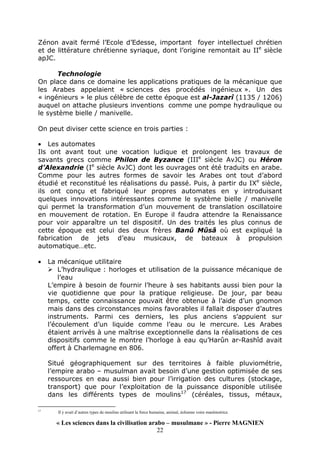« Les sciences dans la civilisation arabo – musulmane » - Pierre MAGNIEN
22
Zénon avait fermé l’Ecole d’Edesse, important foyer intellectuel chrétien
et de littérature chrétienne syriaque, dont l’origine remontait au IIe
siècle
apJC.
Technologie
On place dans ce domaine les applications pratiques de la mécanique que
les Arabes appelaient « sciences des procédés ingénieux ». Un des
« ingénieurs » le plus célèbre de cette époque est al-Jazarî (1135 / 1206)
auquel on attache plusieurs inventions comme une pompe hydraulique ou
le système bielle / manivelle.
On peut diviser cette science en trois parties :
• Les automates
Ils ont avant tout une vocation ludique et prolongent les travaux de
savants grecs comme Philon de Byzance (IIIe
siècle AvJC) ou Héron
d’Alexandrie (Ie
siècle AvJC) dont les ouvrages ont été traduits en arabe.
Comme pour les autres formes de savoir les Arabes ont tout d’abord
étudié et reconstitué les réalisations du passé. Puis, à partir du IXe
siècle,
ils ont conçu et fabriqué leur propres automates en y introduisant
quelques innovations intéressantes comme le système bielle / manivelle
qui permet la transformation d’un mouvement de translation oscillatoire
en mouvement de rotation. En Europe il faudra attendre la Renaissance
pour voir apparaître un tel dispositif. Un des traités les plus connus de
cette époque est celui des deux frères Banû Mûsâ où est expliqué la
fabrication de jets d’eau musicaux, de bateaux à propulsion
automatique…etc.
• La mécanique utilitaire
L’hydraulique : horloges et utilisation de la puissance mécanique de
l’eau
L’empire à besoin de fournir l’heure à ses habitants aussi bien pour la
vie quotidienne que pour la pratique religieuse. De jour, par beau
temps, cette connaissance pouvait être obtenue à l’aide d’un gnomon
mais dans des circonstances moins favorables il fallait disposer d’autres
instruments. Parmi ces derniers, les plus anciens s’appuient sur
l’écoulement d’un liquide comme l’eau ou le mercure. Les Arabes
étaient arrivés à une maîtrise exceptionnelle dans la réalisations de ces
dispositifs comme le montre l’horloge à eau qu’Harûn ar-Rashîd avait
offert à Charlemagne en 806.
Situé géographiquement sur des territoires à faible pluviométrie,
l’empire arabo – musulman avait besoin d’une gestion optimisée de ses
ressources en eau aussi bien pour l’irrigation des cultures (stockage,
transport) que pour l’exploitation de la puissance disponible utilisée
dans les différents types de moulins17
(céréales, tissus, métaux,
17
Il y avait d’autres types de moulins utilisant la force humaine, animal, éolienne voire marémotrice.
 