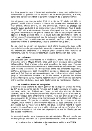 « Les sciences dans la civilisation arabo – musulmane » - Pierre MAGNIEN
24
les deux pouvoirs sont intimement confondus – avec une prééminence
indiscutable du premier sur le second - et la même personne, le Calife,
conduit la politique de l’Etat et garantit le respect de la parole de Dieu.
Les dirigeants au pouvoir entre 750 et la fin du Xe
siècle ont été, en
général, plutôt tolérant envers la liberté de pensée des intellectuels de
leur empire. Mieux encore, ils ont encouragé, financé et protégé les
savants ayant participé à ce grand mouvement intellectuel. Mais à partir
du XIe
/XIIe
siècle de nouveaux leaders s’appuyant sur des mouvements
religieux conservateurs ont pris le dessus et l’Islam s’est progressivement
opposé à toute pensée libre et à toute curiosité scientifique. Dans le
même temps l’encouragement par la puissance publique des recherches
scientifiques s’est considérablement amenuisé, sauf en quelques courtes
occasions comme à Samarcande, sous la direction d’Ulug Bey .
Ce qui était au départ un avantage s’est alors transformé, avec cette
nouvelle lecteur du message divin, en un inconvénient préjudiciable à tous
les intellectuels extérieurs à la religion pour conduire leurs travaux de
recherche. Ceci ne fera que s’accentuer sous la domination des Turcs.
Les croisades
Les chrétiens vont lancer contre les « infidèles », entre 1098 et 1270, huit
croisades vers le Moyen-Orient. Elles vont avoir plusieurs conséquences
défavorables. Tout d’abord elles vont entraîner la perte pour l’empire
musulman du monopole du commerce international en Méditerranée. Elles
vont ensuite accentuer les divergences entre les différents royaumes,
califats , principautés dont l’apparition quelques décennies auparavant
avait déjà fait émerger des oppositions et des confrontations allant parfois
jusqu’à l’affrontement militaire : au fil des siècles, le pouvoir des califes
s'était affaibli peu à peu, victime notamment des affrontements constants
entre sunnites et chiites, mais suite également à de nombreuses révoltes.
Les invasions turcs et mongoles
C’est une cause capitale du déclin général de cet espace. Depuis le milieu
du XIe
siècle la partie est de l’empire eut à subir plusieurs invasions. La
première, celle des Seldjoukides (turcs venant des steppes de l’Asie
centrale) est le fait d’un peuple nomade déjà islamisé qui va s’imposer au
calife de l’époque sans employer la violence. Mais leur prise du pouvoir va
s’accompagner de conséquences économiques particulièrement néfastes :
ils abandonnent l’économie monétaire basée sur le commerce et sur
l’argent, pour revenir à une économie féodale du type domanial, c’est-à-
dire basée sur la valeur de la terre. De plus, convertis récent à l’Islam
sunnite, ils manifestent un grand zèle religieux qui est à l’origine d’une
grande intransigeance qui aura des répercussions sur le développement
des études rationnelles.
Le seconde invasion sera beaucoup plus dévastatrice. Elle est menée par
les Mongols qui viennent de la partie centrale de la Chine. Ils déferlent sur
 