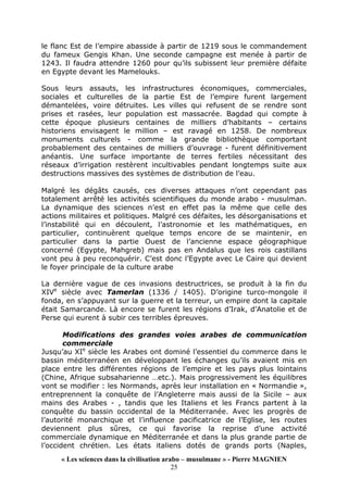 « Les sciences dans la civilisation arabo – musulmane » - Pierre MAGNIEN
25
le flanc Est de l’empire abasside à partir de 1219 sous le commandement
du fameux Gengis Khan. Une seconde campagne est menée à partir de
1243. Il faudra attendre 1260 pour qu’ils subissent leur première défaite
en Egypte devant les Mamelouks.
Sous leurs assauts, les infrastructures économiques, commerciales,
sociales et culturelles de la partie Est de l’empire furent largement
démantelées, voire détruites. Les villes qui refusent de se rendre sont
prises et rasées, leur population est massacrée. Bagdad qui compte à
cette époque plusieurs centaines de milliers d’habitants – certains
historiens envisagent le million – est ravagé en 1258. De nombreux
monuments culturels - comme la grande bibliothèque comportant
probablement des centaines de milliers d’ouvrage - furent définitivement
anéantis. Une surface importante de terres fertiles nécessitant des
réseaux d’irrigation restèrent incultivables pendant longtemps suite aux
destructions massives des systèmes de distribution de l’eau.
Malgré les dégâts causés, ces diverses attaques n’ont cependant pas
totalement arrêté les activités scientifiques du monde arabo - musulman.
La dynamique des sciences n’est en effet pas la même que celle des
actions militaires et politiques. Malgré ces défaites, les désorganisations et
l’instabilité qui en découlent, l’astronomie et les mathématiques, en
particulier, continuèrent quelque temps encore de se maintenir, en
particulier dans la partie Ouest de l’ancienne espace géographique
concerné (Egypte, Mahgreb) mais pas en Andalus que les rois castillans
vont peu à peu reconquérir. C’est donc l’Egypte avec Le Caire qui devient
le foyer principale de la culture arabe
La dernière vague de ces invasions destructrices, se produit à la fin du
XIVe
siècle avec Tamerlan (1336 / 1405). D’origine turco-mongole il
fonda, en s’appuyant sur la guerre et la terreur, un empire dont la capitale
était Samarcande. Là encore se furent les régions d’Irak, d’Anatolie et de
Perse qui eurent à subir ces terribles épreuves.
Modifications des grandes voies arabes de communication
commerciale
Jusqu’au XIe
siècle les Arabes ont dominé l’essentiel du commerce dans le
bassin méditerranéen en développant les échanges qu’ils avaient mis en
place entre les différentes régions de l’empire et les pays plus lointains
(Chine, Afrique subsaharienne …etc.). Mais progressivement les équilibres
vont se modifier : les Normands, après leur installation en « Normandie »,
entreprennent la conquête de l’Angleterre mais aussi de la Sicile – aux
mains des Arabes - , tandis que les Italiens et les Francs partent à la
conquête du bassin occidental de la Méditerranée. Avec les progrès de
l’autorité monarchique et l’influence pacificatrice de l’Eglise, les routes
deviennent plus sûres, ce qui favorise la reprise d’une activité
commerciale dynamique en Méditerranée et dans la plus grande partie de
l’occident chrétien. Les états italiens dotés de grands ports (Naples,
 
