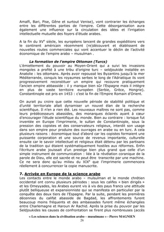 « Les sciences dans la civilisation arabo – musulmane » - Pierre MAGNIEN
26
Amalfi, Bari, Pise, Gêne et surtout Venise), vont contrarier les échanges
entre les différentes parties de l’empire. Cette désorganisation aura
également une influence sur la circulation des idées et l’irrigation
intellectuelle mutuelle des foyers d’étude arabes.
A la fin du XVe
siècle, les européens lancent de grandes expéditions vers
le continent américain récemment (re)découvert et établissent de
nouvelles routes commerciales qui vont accentuer le déclin de l’activité
économique de l’empire arabo – musulman .
La formation de l'empire Ottoman (Turcs)
L’émiettement du pouvoir au Moyen-Orient qui a suivi les invasions
mongoles a profité à une tribu d’origine turc – seldjoukide installée en
Anatolie : les ottomans. Après avoir repoussé les Byzantins jusqu’à la mer
Méditerranée, conquis les royaumes serbes le long de l’Adriatique ils vont
progressivement reconstituer un empire qui recouvre pratiquement
l’ancien empire abbasside : il y manque bien sûr l’Espagne mais il intègre
en plus de vaste territoire européen (Serbie, Grèce, Hongrie).
Constantinople est pris en 1453 : c’est la fin de l’Empire Romain d’Orient.
On aurait pu croire que cette nouvelle période de stabilité politique et
d’unité territoriale allait dynamiser un nouvel élan de la recherche
scientifique. Il n’en a rien été. Les nouveaux maîtres ne sont pas, comme
leurs prédécesseurs abassides, des monarques éclairés ayant à cœur
d’encourager l’étude scientifique du monde. Bien au contraire : lorsque fut
inventée en Europe l’imprimerie, le sultan de Constantinople, sous la
pression des copistes et des conservateurs religieux, interdit son usage
dans son empire pour produire des ouvrages en arabe ou en turc. A cela
plusieurs raisons : économique tout d’abord car les copistes formaient une
puissante corporation et une source de revenus importante, culturelle
ensuite car le savoir intellectuel et religieux était détenu par les partisans
de la tradition qui étaient systématiquement hostiles aux réformes. Enfin
l’écriture arabe jouissait d’un prestige bien plus grand que celle d’un
simple instrument de communication : liée à la révélation coranique de la
parole de Dieu, elle est sacrée et ne peut être transcrite par une machine.
Ce ne sera donc qu’au milieu du XIXe
que l’imprimerie commencera
réellement à concurrencer la copie manuscrite.
7. Arrivée en Europe de la science arabe
Les contacts entre le monde arabo – mulsulman et le monde chrétien
occidental ont connu plusieurs périodes : sous les califes « bien dirigés »
et les Omeyyades, les Arabes eurent vis à vis des pays francs une attitude
plutôt belliqueuse et expansionniste qui se manifesta en particulier par la
conquête des deux tiers de l’Espagne. Par la suite, pendant les premières
décennies du califat abasside de Bagdad, les affrontements furent
beaucoup moins fréquents et des ambassades furent même échangées
entre Charlemagne et Haroun Ar Rachid. Après la prise du pouvoir par les
Seldjoukides les causes de confrontation se firent plus nombreuses (accès
 