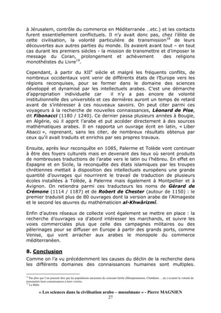 « Les sciences dans la civilisation arabo – musulmane » - Pierre MAGNIEN
27
à Jérusalem, contrôle du commerce en Méditerranée …etc.) et les contacts
furent essentiellement conflictuels. Il n’y avait donc pas, chez l’élite de
cette civilisation, la volonté particulière de transmission18
de leurs
découvertes aux autres parties du monde. Ils avaient avant tout – en tout
cas durant les premiers siècles - la mission de transmettre et d’imposer le
message du Coran, prolongement et achèvement des religions
monothéistes du Livre19
.
Cependant, à partir du XIIe
siècle et malgré les fréquents conflits, de
nombreux occidentaux vont venir de différents états de l’Europe vers les
régions reconquises, pour se former dans le domaine des sciences
développé et dynamisé par les intellectuels arabes. C’est une démarche
d’appropriation individuelle car il n’y a pas encore de volonté
institutionnelle des universités et ces dernières auront un temps de retard
avant de s’intéresser à ces nouveaux savoirs. On peut citer parmi ces
voyageurs à la recherche de nouvelles connaissances, Léonard de Pise,
dit Fibonacci (1180 / 1240). Ce dernier passa plusieurs années à Bougie,
en Algérie, où il apprit l’arabe et put accéder directement à des sources
mathématiques arabes. Il en rapporta un ouvrage écrit en latin, « Liber
Abacci », reprenant, sans les citer, de nombreux résultats obtenus par
ceux qu’il avait traduits et enrichis par ses propres travaux.
Ensuite, après leur reconquête en 1085, Palerme et Tolède vont continuer
à être des foyers culturels mais en devenant des lieux où seront produits
de nombreuses traductions de l’arabe vers le latin ou l’hébreu. En effet en
Espagne et en Sicile, la reconquête des états islamiques par les troupes
chrétiennes mettait à disposition des intellectuels européens une grande
quantité d’ouvrages qui nourrirent le travail de traduction de plusieurs
écoles installées à Tolède, à Palerme mais également à Montpellier et à
Avignon. On retiendra parmi ces traducteurs les noms de Gérard de
Crémone (1114 / 1187) et de Robert de Chester (autour de 1150) : le
premier traduisit plus de 80 ouvrages dont la version arabe de l’Almageste
et le second les œuvres du mathématicien al-Khwârizmî.
Enfin d’autres réseaux de collecte vont également se mettre en place : la
recherche d’ouvrages va d’abord intéresser les marchands, et suivre les
voies commerciales plus que celle des campagnes militaires ou des
pèlerinages pour se diffuser en Europe à partir des grands ports, comme
Venise, qui vont arracher aux arabes le monopole du commerce
méditerranéen.
8. Conclusion
Comme on l’a vu précédemment les causes du déclin de la recherche dans
les différents domaines des connaissances humaines sont multiples.
18
Pas plus que l’on pourrait dire que les populations anciennes du croissant fertile (Mésopotamiens, Chaldéens …etc.) avaient la volonté de
transmettre leurs connaissances à leurs voisins.
19
La Bible
 
