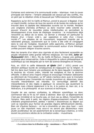 « Les sciences dans la civilisation arabo – musulmane » - Pierre MAGNIEN
28
Certaines sont externes à la communauté arabo - islamique mais la cause
principale est interne : l’empire abbasside est secoué par des conflits, mis
en péril par la rébellion chiite et bousculé par l’effervescence intellectuelle.
Rappelons qu’en 813 le Calife al-Mamun, prend le pouvoir à Bagdad. C’est
un esprit éveillé, curieux de tous les savoirs et de toutes les cultures qu’on
trouvait dans la capitale des Abbassides ouverte sur le monde. Pendant
une vingtaine d’années al-Mamun va donc incarner cette volonté du
pouvoir d’ouvrir de nouvelles pistes intellectuelles en permettant le
développement d’une école de théologie novatrice : le mutazilisme déjà
rencontré au début de ce texte. Ce dernier a introduit en particulier la
théorie d’un « Coran créé », par opposition à celle d’un « Coran
incréé »20
. Les adeptes de ce mouvement, largement inspirés par la
rationalité grecque, soutiennent que le Coran a été créé et s’engagent
dans la voie de l’exégèse. Soutenant cette approche, al-Mamun pensait
devoir l’imposer pour rassembler la communauté autour d’une théologie
unifiée pouvant intégrer d’autres savoirs.
Mais les tenants d’un islam plus rigoriste et plus facilement accessible au
peuple refusèrent cette grande réforme religieuse. En l’an 848, Jafar al-
Mutawakkil (821 / 861), fils du Calife Al-Mamun, impose une politique
religieuse plus conservatrice. Celle-ci disqualifie la culture philosophique et
scientifique qui est désignée par le nom de science étrangères et intruses.
Puis, en 1019 le calife Abbasside al Qâdir (947 / 1031) prend une
décision politique lourde de conséquences et s’appuyant sur la religion. Il
fait lire dans tout l’empire une profession de foi dans laquelle il condamne
la doctrine du «Coran créé», interdit les exégèses et fixe la doctrine
officielle. Il détruit ainsi l’esprit critique et encourage l’imitation obéissante
au détriment de l’innovation. Le XIe
siècle s’achève donc avec le triomphe
de l’orthodoxie pour l’ensemble du monde musulman et, désormais, toute
nouvelle interprétation est interdite. Ce verrouillage définitif des
interprétations et des règles à appliquer ne concerne pas seulement la
théologie mais s’étend également à la loi, à la justice et, bien sûr, à la
littérature, à la philosophie et aux sciences et techniques.
Coupée de ses racines vivifiantes, la réflexion scientifique va donc
commencer dès la fin du XIe
siècle à décliner. Bien sûr ce dépérissement
n’est pas immédiat et ne touche pas, en tout cas au début, l’ensemble de
l’empire. Mais petit à petit, les régions d’appauvrissement culturel vont
s’étendre progressivement, petites « taches » discontinues au départ qui
vont se rejoindre pour former de grandes régions définitivement stériles.
Bien sûr d’autres facteurs - on les a énumérés un peu plus haut – vont
jouer un rôle important mais ceux-ci ne seront pas déclencheur mais
plutôt accélérateur de cet assèchement de la dynamique créatrice, si riche
durant les premiers siècles de la civilisation arabo – musulmane.
20
Le mutazilisme affirme, entre autre, que le Coran n’est pas éternel et a été créé. Pour imposer autoritairement sa vision, al Mamun ira
jusqu’à créer un organisme chargé de persécuter les érudits qui n’adhèrent pas à cette nouvelle doctrine.
 