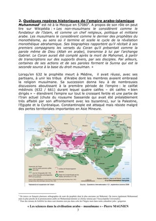 « Les sciences dans la civilisation arabo – musulmane » - Pierre MAGNIEN
3
2. Quelques repères historiques de l’empire arabo-islamique
Muhammad2
est né à la Mecque en 570803
. A propos de son rôle on peut
lire sur Wikipédia : « Les non-musulmans le considèrent comme le
fondateur de l'Islam, et comme un chef religieux, politique et militaire
arabe. Les musulmans le considèrent comme le dernier des prophètes du
monothéisme, au sens où il termine et scelle le cycle de la révélation
monothéique abrahamique. Ses biographies rapportent qu'il récitait à ses
premiers compagnons les versets du Coran qu'il présentait comme la
parole même de Dieu (Allah en arabe), transmise à lui par l'archange
Gabriel. Le Coran aurait été compilé après la mort de Mahomet, à partir
de transcriptions sur des supports divers, par ses disciples. Par ailleurs,
certaines de ses actions et de ses paroles forment la Sunna qui est la
seconde source à la base du droit musulman. »
Lorsqu’en 632 le prophète meurt à Médine, il avait réussi, avec ses
partisans, à unir les tribus d’Arabie dont les membres avaient embrassé
la religion musulmane. Sa succession donna lieu à de nombreuses
discussions aboutissant à la première période de l’empire : le califat
médinois (632 / 661) durant lequel quatre califes – dit califes « bien
dirigés » – étendirent l’empire sur tout le croissant fertile et une partie de
l’Iran actuel (chute du royaume Sassanide qui avait été préalablement
très affaibli par son affrontement avec les byzantins), sur la Palestine,
l’Egypte et la Cyrénaïque. Constantinople est attaqué mais résiste malgré
des pertes territoriales importantes en Asie Mineure.
2
On trouve en français plusieurs orthographes du nom du prophète dont la plus ancienne est Mahomet. On trouve également Mohammed
mais la plus proche de la prononciation arabe est Muhammad donnée ici (forme retenue par l’Encyclopédie Universalis).
3
Pour des raisons de lisibilité les dates sont données non pas dans celui de l’hégire mais dans notre calendrier julio / grégorien.
 