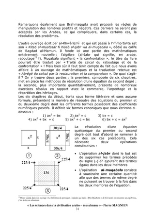 « Les sciences dans la civilisation arabo – musulmane » - Pierre MAGNIEN
31
Remarquons également que Brahmagupta avait proposé les règles de
manipulation des nombres positifs et négatifs. Ces derniers ne seront pas
acceptés par les Arabes, ce qui compliquera, dans certains cas, la
résolution des problèmes.
L’autre ouvrage écrit par al-Khwârizmî et qui est passé à l’immortalité est
son « Kitab al-mustasar fi hisab al-jabr wa al-muqabala », dédié au calife
de Bagdad al-Mamun. Il fonde ici une partie des mathématiques
entièrement nouvelle : l’algèbre (al-Jabr qui signifie, en arabe,
raboutage22
!). Muqabala signifiant « la confrontation », le titre du livre
pourrait être traduit par « Traité de calcul du raboutage et de la
confrontation » ! Mais bien sûr il faut tenir compte du fait que nous avons
affaire à un ouvrage de mathématiques et la traduction retenue est
« Abrégé du calcul par la restauration et la comparaison ». De quoi s’agit-
il ? On y trouve deux parties : la première, composée de six chapitres,
met en place les méthodes de résolution d’une équation du second degré ;
la seconde, plus importante quantitativement, présente de nombreux
exercices résolus en rapport avec le commerce, l’arpentage et la
répartition des héritages.
Les six chapitres du début, écrits sous forme littéraire et sans aucune
formule, présentent la manière de résoudre des équations du premier et
du deuxième degré dont les différents termes possèdent des coefficients
numériques positifs. Il définit six formes canoniques que nous écrirons ci-
dessous :
1) ax2
= bx 2) ax2
= c 3) bx = c
4) ax2
+ bx = c 5) ax2
+ c = bx 6) bx + c = ax2
La résolution d’une équation
quelconque du premier ou second
degré doit tout d’abord se ramener à
un des six cas précédents. Cela
nécessite deux opérations
consécutives :
• L’opération al-jabr dont le but est
de supprimer les termes précédés
du signe (-) en ajoutant des termes
égaux dans les deux membres
• L’opération al-muqabala consiste
à soustraire une certaine quantité
afin que des termes de même degré
ne puissent se trouver à la fois dans
les deux membres de l'équation.
22
Denis Guedj, dans son ouvrage « Le théorème du perroquet » signale que dans « Don Quichotte » de Cervantès on rencontre un algebrista,
c’est à dire un rebouteux.
 