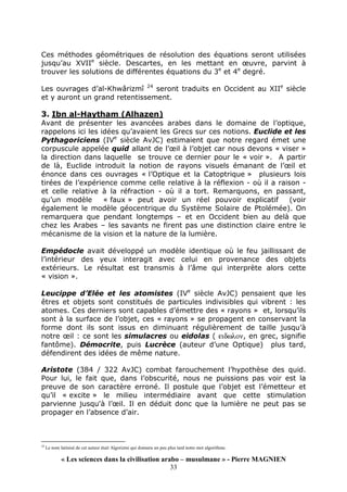 « Les sciences dans la civilisation arabo – musulmane » - Pierre MAGNIEN
33
Ces méthodes géométriques de résolution des équations seront utilisées
jusqu’au XVIIe
siècle. Descartes, en les mettant en œuvre, parvint à
trouver les solutions de différentes équations du 3e
et 4e
degré.
Les ouvrages d’al-Khwârizmî 24
seront traduits en Occident au XIIe
siècle
et y auront un grand retentissement.
3. Ibn al-Haytham (Alhazen)
Avant de présenter les avancées arabes dans le domaine de l’optique,
rappelons ici les idées qu’avaient les Grecs sur ces notions. Euclide et les
Pythagoriciens (IVe
siècle AvJC) estimaient que notre regard émet une
corpuscule appelée quid allant de l’œil à l’objet car nous devons « viser »
la direction dans laquelle se trouve ce dernier pour le « voir ». A partir
de là, Euclide introduit la notion de rayons visuels émanant de l’œil et
énonce dans ces ouvrages « l’Optique et la Catoptrique » plusieurs lois
tirées de l’expérience comme celle relative à la réflexion - où il a raison -
et celle relative à la réfraction - où il a tort. Remarquons, en passant,
qu’un modèle « faux » peut avoir un réel pouvoir explicatif (voir
également le modèle géocentrique du Système Solaire de Ptolémée). On
remarquera que pendant longtemps – et en Occident bien au delà que
chez les Arabes – les savants ne firent pas une distinction claire entre le
mécanisme de la vision et la nature de la lumière.
Empédocle avait développé un modèle identique où le feu jaillissant de
l’intérieur des yeux interagit avec celui en provenance des objets
extérieurs. Le résultat est transmis à l’âme qui interprète alors cette
« vision ».
Leucippe d’Elée et les atomistes (IVe
siècle AvJC) pensaient que les
êtres et objets sont constitués de particules indivisibles qui vibrent : les
atomes. Ces derniers sont capables d’émettre des « rayons » et, lorsqu’ils
sont à la surface de l’objet, ces « rayons » se propagent en conservant la
forme dont ils sont issus en diminuant régulièrement de taille jusqu’à
notre œil : ce sont les simulacres ou eidolas ( ειδωλον, en grec, signifie
fantôme). Démocrite, puis Lucrèce (auteur d’une Optique) plus tard,
défendirent des idées de même nature.
Aristote (384 / 322 AvJC) combat farouchement l’hypothèse des quid.
Pour lui, le fait que, dans l’obscurité, nous ne puissions pas voir est la
preuve de son caractère erroné. Il postule que l’objet est l’émetteur et
qu’il « excite » le milieu intermédiaire avant que cette stimulation
parvienne jusqu'à l’œil. Il en déduit donc que la lumière ne peut pas se
propager en l’absence d’air.
24
Le nom latinisé de cet auteur était Algorizmi qui donnera un peu plus tard notre mot algorithme.
 