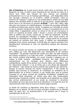 « Les sciences dans la civilisation arabo – musulmane » - Pierre MAGNIEN
34
Ibn al-Haytham est le plus grand savant arabe dans ce domaine. Né à
Bassorah, en Irak, en 965 il aura l’essentiel de son activité au Caire où il
meurt vers 1040. Ses travaux les plus connus, qui portèrent
principalement sur la vue et l'optique géométrique, sont disponibles dans
son ouvrage « Discours sur la lumière » (Kitâb al-manâzir). Dans ce
domaine de l’optique il s’appuie sur ses prédécesseurs arabes qui ont déjà
obtenus des résultats allant au delà de ce que les Grecs avaient défriché.
Parmi ceux-ci on rencontre en premier al-Kindî 25
(vers 760 / 866), déjà
cité pour ses travaux en mathématiques. Il traduit les ouvrages d’Euclide
et défend la théorie des rayons visuels. Il s’appuie sur l’exemple du cercle
vu par la tranche mentionné par Euclide. Si ceux-ci envoyaient de lui une
image fidèle, il apparaîtrait comme un cercle et non tel qu’il est perçu, à
savoir un segment de droite. Cette « illusion » trouve une interprétation
dans la théorie des rayons visuels par un effet de projection. Al-Kindî
enrichit les conceptions d’Euclide. Il adapte le cône visuel continu de
Ptolémée en discrétisant la surface de l’œil : chaque point de sa surface
est associé au sommet d’un cône visuel. Il réalise une discrétisation
analogue d’une source lumineuse. al-Kindî dote les rayons lumineux d’un
élargissement transversal et crée une géométrie optique des faisceaux
lumineux.
On trouve ensuite les travaux du mathématicien Ibn Sahl (vers 940 /
vers 1000) qui n’ont été découverts que récemment et de manière
incomplète26
. Sa période d’activité est située vers 980. Ibn Sahl consacre
ses travaux d’optique à un sujet très prisé : la détermination de la forme
des miroirs ardents d’Archimède, qui aurait incendié à distance par ce
moyen la flotte romaine assiégeant Syracuse. Ibn Sahl utilise ses
connaissances sur les coniques pour calculer, dans différentes
configurations, quelle forme donner aux miroirs. Dans son ouvrage « Sur
les instruments ardents » il ne se limite pas à une étude des dispositifs
par réflexion mais étudie les foyers ardents des systèmes par réfraction,
lorsque la lumière traverse les milieux transparents. Il fait l’étude de
lentilles plan-convexe et biconvexe, et s’intéresse au problème de la
détermination de la forme à donner à une lentille pour que la lumière
converge en un point, suivant ses conditions d’utilisation, problème qui
intéressera René Descartes six siècles plus tard. Ses constructions
géométriques l’amènent à définir une propriété de la réfraction qui n’était
pas connue antérieurement et qui aurait pu constituer la première
formulation de la loi des sinus (lois de la réfraction). A la base de tous les
raisonnements d’Ibn Sahl se trouve le schéma page suivante.
La droite GF constitue la séparation entre deux milieux : « cristal » au
dessous, air au dessus. DC est un rayon lumineux incident qui se réfracte
selon CE dans l’air. La perpendiculaire à GF passant par E coupe le
prolongement de DC en H.
25
Il était irakien et passa la majeure partie de sa vie à Bagdad.
26
Ces documents de découverte récente ont été étudiés essentiellement par Roshdi Rashed (Université Paris VII).
 