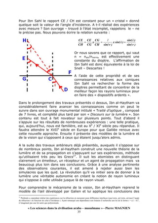 « Les sciences dans la civilisation arabo – musulmane » - Pierre MAGNIEN
35
Pour Ibn Sahl le rapport CE / CH est constant pour un « cristal » donné
quelque soit la valeur de l’angle d’incidence. A t-il réalisé des expériences
avec mesure ? Son ouvrage – trouvé à l’état incomplet, rappelons le – ne
le précise pas. Nous pouvons écrire la relation suivante :
)
r
sin(
)
i
sin(
)
i
sin(
x
)
r
sin(
CH
CG
x
CG
CE
CH
CE
=
=
=
1
Or nous savons que ce rapport, qui vaut
n = nair/nverre, est effectivement une
constante du dioptre. L’affirmation de
Ibn Sahl est donc équivalente à la loi de
Snell – Descartes !
A l’aide de cette propriété et de ses
connaissances relatives aux coniques
Ibn Sahl va rechercher la forme des
dioptres permettant de concentrer de la
meilleur façon les rayons lumineux pour
en faire des « dispositifs ardents ».
Dans le prolongement des travaux présentés ci dessus, Ibn al-Haytham va
considérablement faire avancer les connaissances comme on peut le
suivre dans son ouvrage monumental intitulé « Traité d’optique , composé
de 7 livres, et complété plus tard par son « Discours sur la lumière ». Son
contenu est tout à fait novateur sur plusieurs points. Tout d’abord il
s’appuie sur les résultats de nombreuses expériences : une telle pratique,
qui, aujourd’hui, nous est familière, est au Xe
/ XIe
siècle peu répandue. Il
faudra attendre le XVIIe
siècle en Europe pour que Galilée renoue avec
cette nouvelle approche. Ensuite il présente des modèles de la lumière et
de la vision qui s’opposent à ceux qui étaient jusqu’alors admis.
A la suite des travaux antérieurs déjà présentés, auxquels il s’oppose sur
de nombreux points, Ibn al-Haytham construit une nouvelle théorie de la
lumière et de sa propagation en s’appuyant sur ses expériences, méthode
qu’utilisaient très peu les Grecs27
. Il suit les atomistes en distinguant
clairement un émetteur, un récepteur et un agent de propagation mais va
beaucoup plus loin dans ses conclusions. Grâce à une analyse pertinente
des observations courantes, il est amené à rejeter aussi bien les
simulacres que les quid. La révolution qu’il va initier sera de donner à la
lumière une véritable autonomie en créant la notion de rayon lumineux
qui s’oppose à celle utilisée jusque là de rayon visuel.
Pour comprendre le mécanisme de la vision, Ibn al-Haytham reprend le
modèle de l’œil développé par Galien et lui applique les conclusions des
27
Ptolémée a cependant réalisé des expériences sur la réfraction en mesurant pour différentes interfaces (eau/verre, air/verre, air/eau) l’angle
de réfraction r en fonction de celui d’incidence i. Ayant remarqué une dépendance non linéaire il rechercha une loi de la forme r = a.i – b.i2
,
n’imaginant pas une loi autre que polynomiale.
 